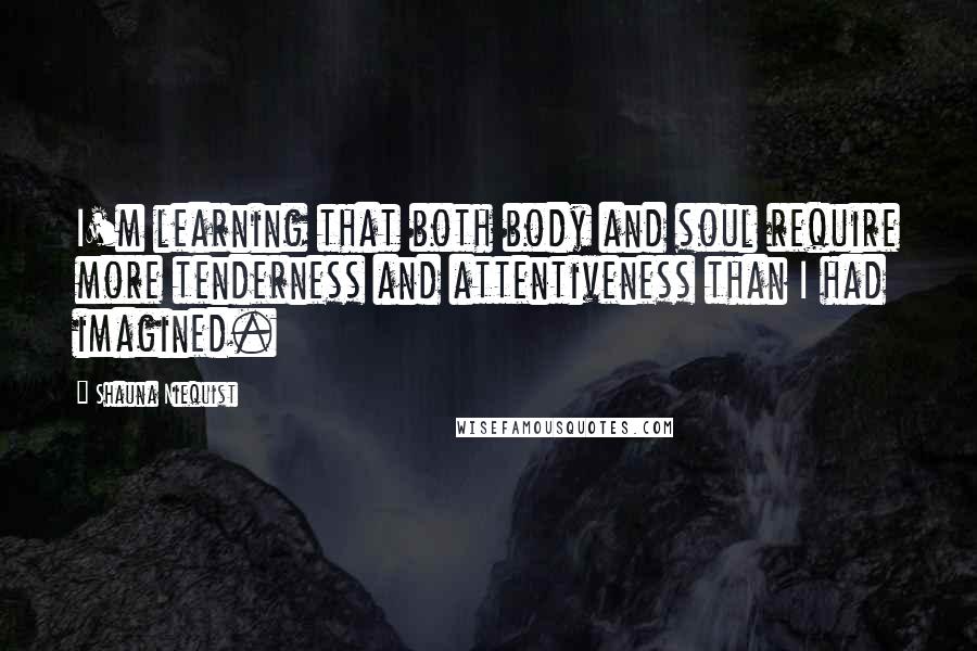 Shauna Niequist Quotes: I'm learning that both body and soul require more tenderness and attentiveness than I had imagined.