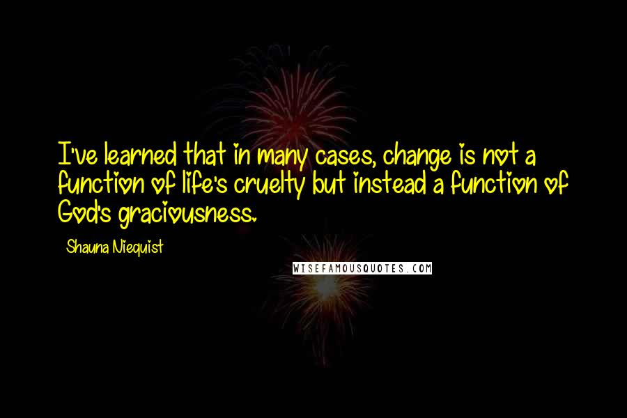 Shauna Niequist Quotes: I've learned that in many cases, change is not a function of life's cruelty but instead a function of God's graciousness.