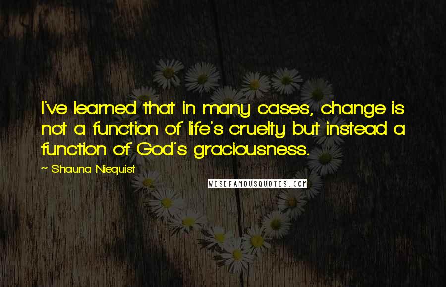 Shauna Niequist Quotes: I've learned that in many cases, change is not a function of life's cruelty but instead a function of God's graciousness.