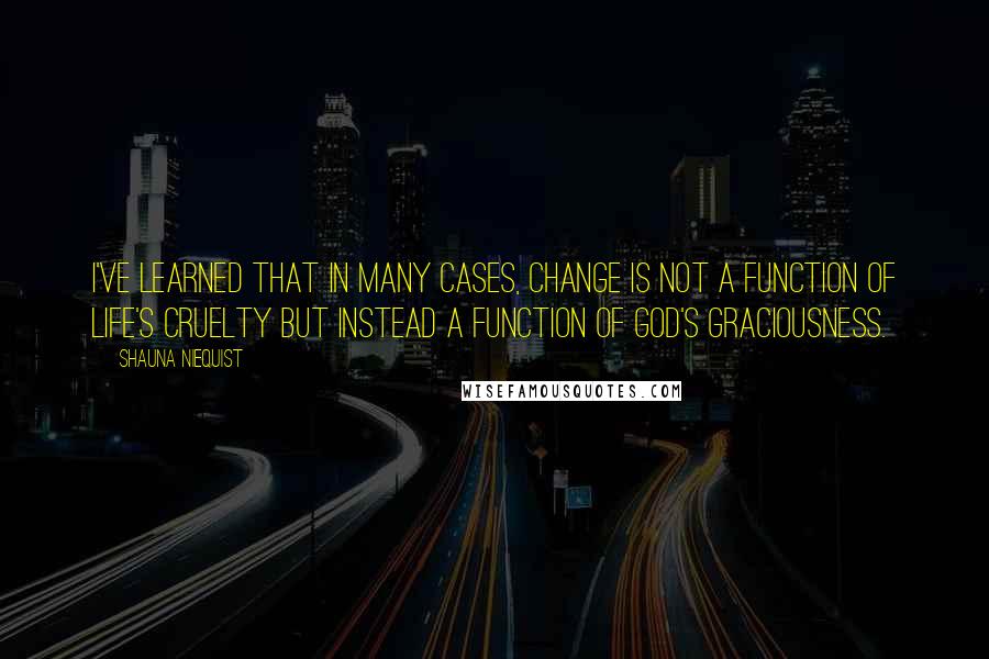 Shauna Niequist Quotes: I've learned that in many cases, change is not a function of life's cruelty but instead a function of God's graciousness.