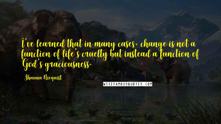 Shauna Niequist Quotes: I've learned that in many cases, change is not a function of life's cruelty but instead a function of God's graciousness.