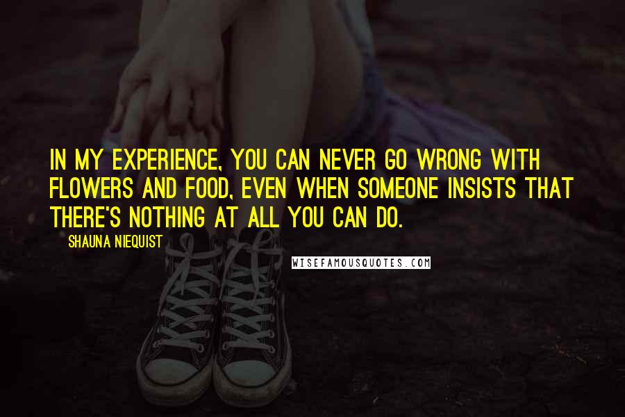Shauna Niequist Quotes: In my experience, you can never go wrong with flowers and food, even when someone insists that there's nothing at all you can do.