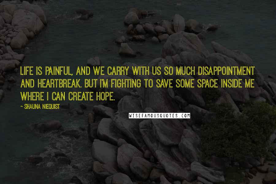 Shauna Niequist Quotes: Life is painful, and we carry with us so much disappointment and heartbreak. But I'm fighting to save some space inside me where I can create hope.