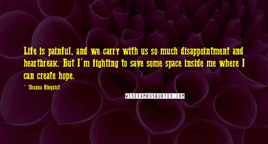 Shauna Niequist Quotes: Life is painful, and we carry with us so much disappointment and heartbreak. But I'm fighting to save some space inside me where I can create hope.