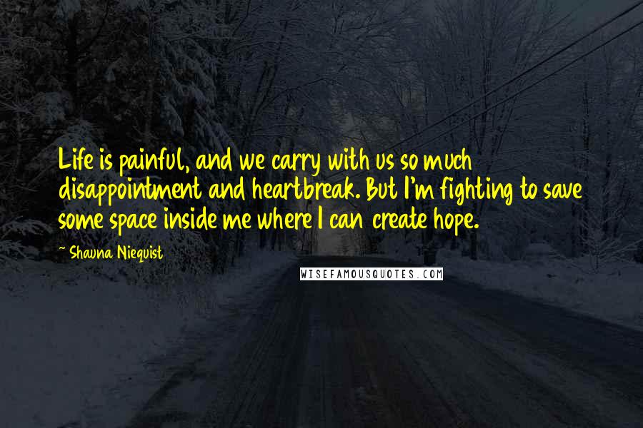 Shauna Niequist Quotes: Life is painful, and we carry with us so much disappointment and heartbreak. But I'm fighting to save some space inside me where I can create hope.