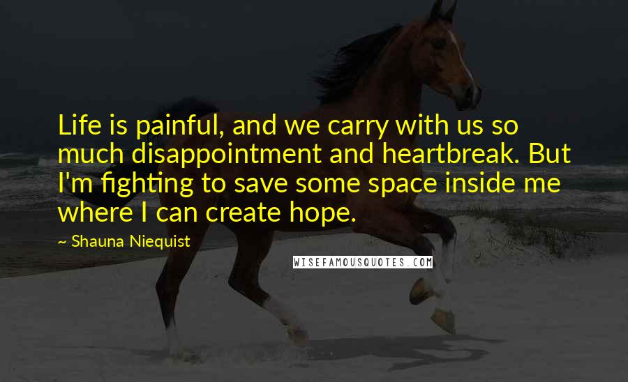 Shauna Niequist Quotes: Life is painful, and we carry with us so much disappointment and heartbreak. But I'm fighting to save some space inside me where I can create hope.