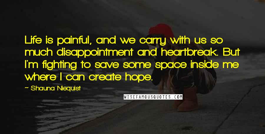 Shauna Niequist Quotes: Life is painful, and we carry with us so much disappointment and heartbreak. But I'm fighting to save some space inside me where I can create hope.