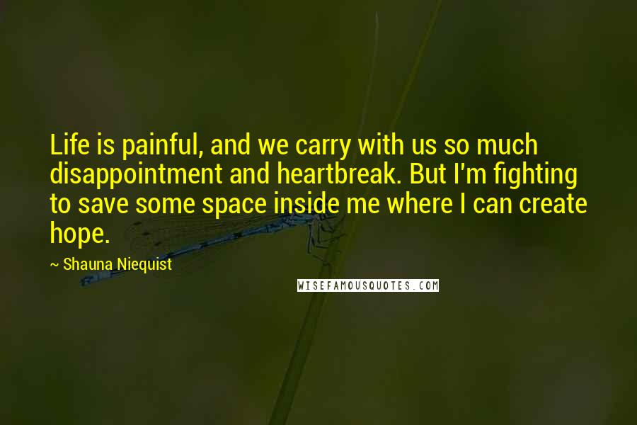 Shauna Niequist Quotes: Life is painful, and we carry with us so much disappointment and heartbreak. But I'm fighting to save some space inside me where I can create hope.