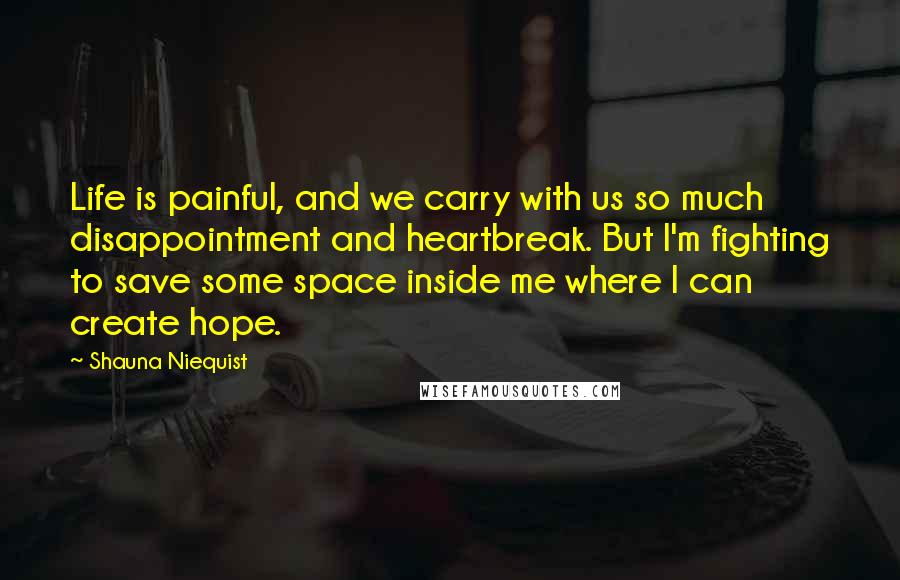 Shauna Niequist Quotes: Life is painful, and we carry with us so much disappointment and heartbreak. But I'm fighting to save some space inside me where I can create hope.