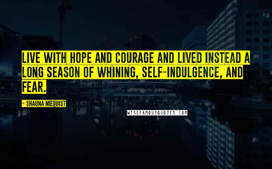 Shauna Niequist Quotes: Live with hope and courage and lived instead a long season of whining, self-indulgence, and fear.