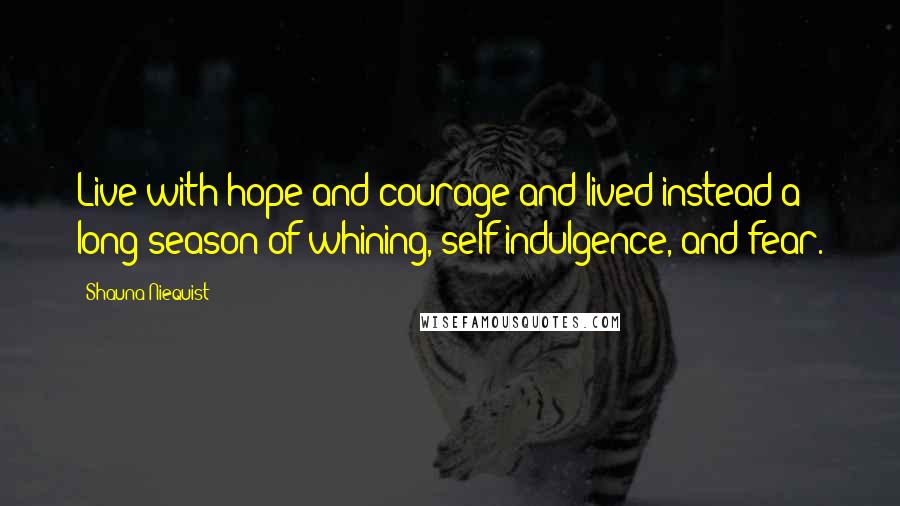 Shauna Niequist Quotes: Live with hope and courage and lived instead a long season of whining, self-indulgence, and fear.