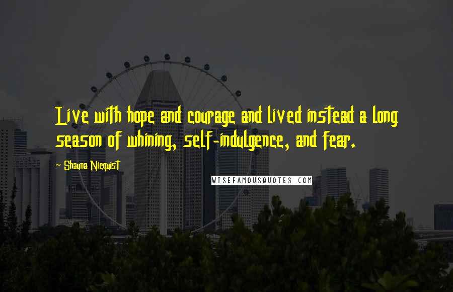 Shauna Niequist Quotes: Live with hope and courage and lived instead a long season of whining, self-indulgence, and fear.