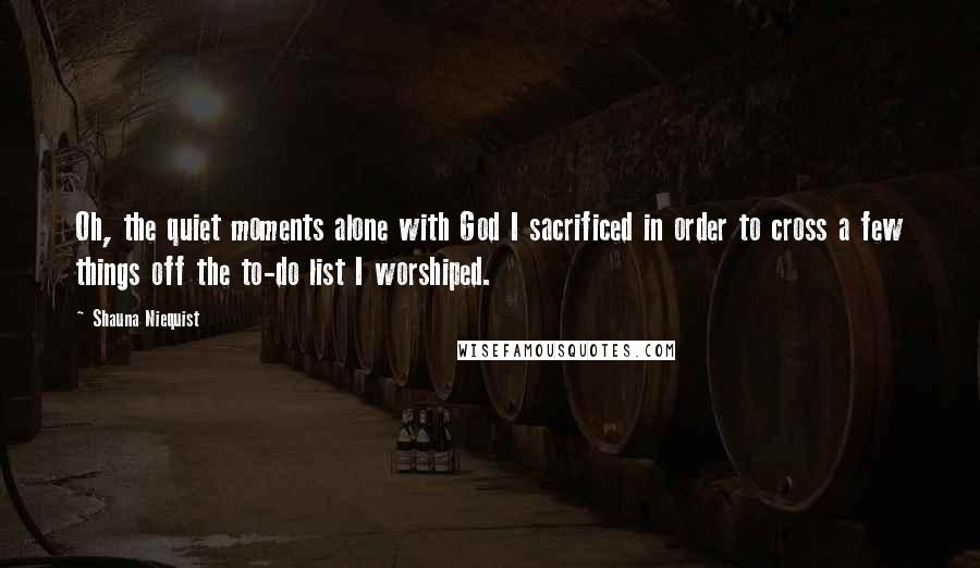 Shauna Niequist Quotes: Oh, the quiet moments alone with God I sacrificed in order to cross a few things off the to-do list I worshiped.
