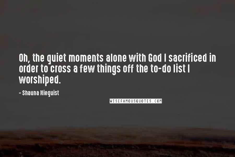 Shauna Niequist Quotes: Oh, the quiet moments alone with God I sacrificed in order to cross a few things off the to-do list I worshiped.