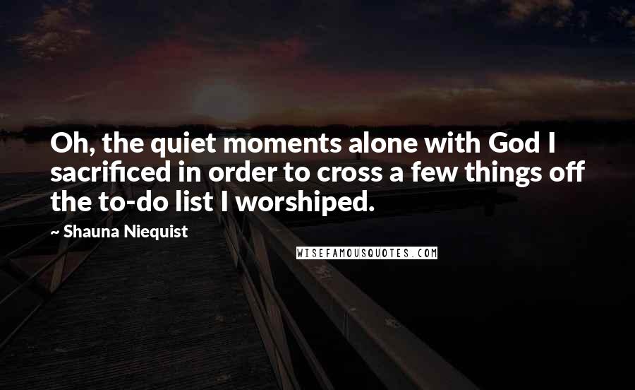 Shauna Niequist Quotes: Oh, the quiet moments alone with God I sacrificed in order to cross a few things off the to-do list I worshiped.
