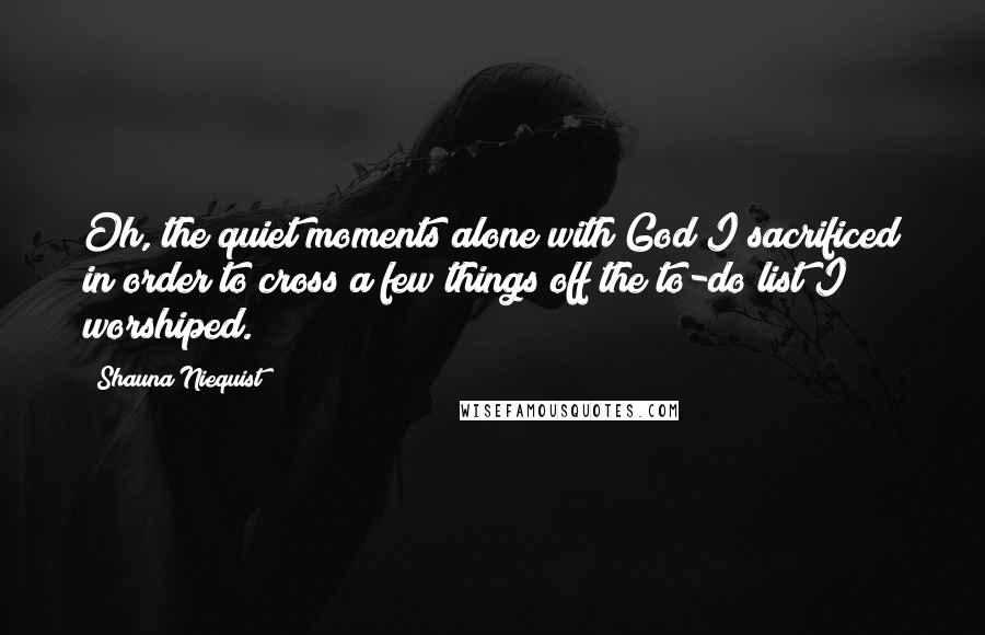 Shauna Niequist Quotes: Oh, the quiet moments alone with God I sacrificed in order to cross a few things off the to-do list I worshiped.