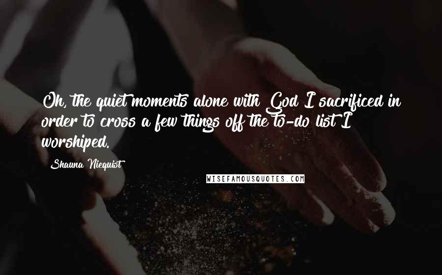 Shauna Niequist Quotes: Oh, the quiet moments alone with God I sacrificed in order to cross a few things off the to-do list I worshiped.