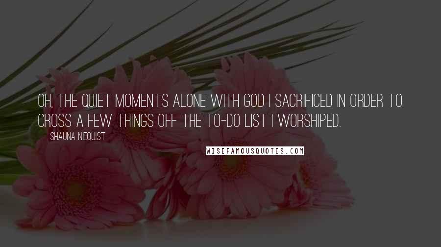 Shauna Niequist Quotes: Oh, the quiet moments alone with God I sacrificed in order to cross a few things off the to-do list I worshiped.