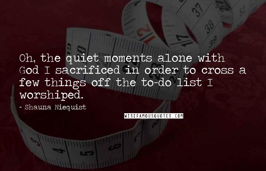 Shauna Niequist Quotes: Oh, the quiet moments alone with God I sacrificed in order to cross a few things off the to-do list I worshiped.