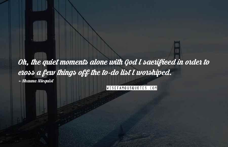 Shauna Niequist Quotes: Oh, the quiet moments alone with God I sacrificed in order to cross a few things off the to-do list I worshiped.