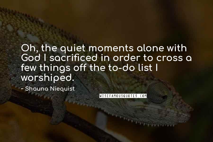 Shauna Niequist Quotes: Oh, the quiet moments alone with God I sacrificed in order to cross a few things off the to-do list I worshiped.