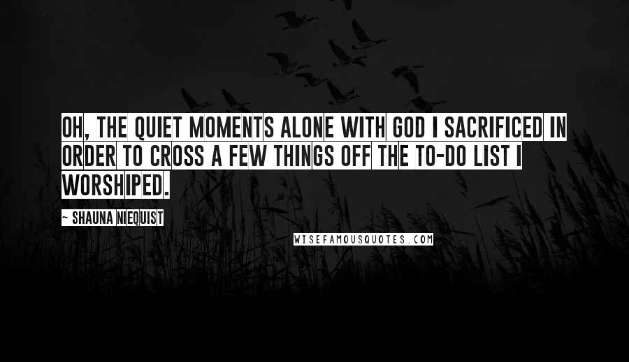 Shauna Niequist Quotes: Oh, the quiet moments alone with God I sacrificed in order to cross a few things off the to-do list I worshiped.