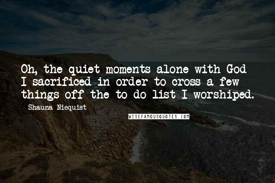 Shauna Niequist Quotes: Oh, the quiet moments alone with God I sacrificed in order to cross a few things off the to-do list I worshiped.
