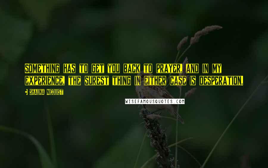 Shauna Niequist Quotes: Something has to get you back to prayer, and in my experience, the surest thing in either case is desperation.