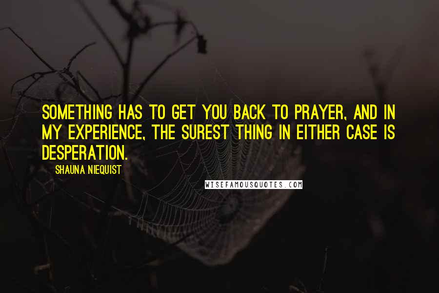 Shauna Niequist Quotes: Something has to get you back to prayer, and in my experience, the surest thing in either case is desperation.