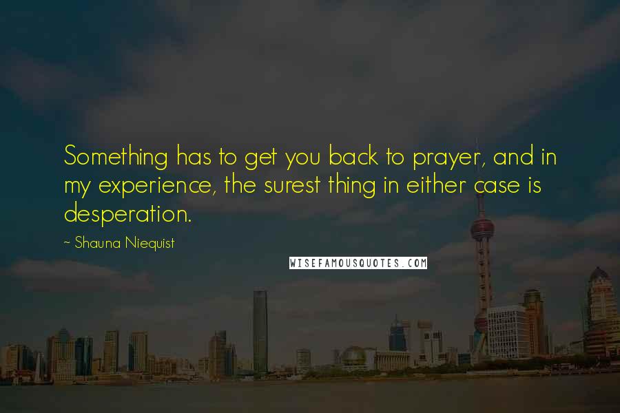 Shauna Niequist Quotes: Something has to get you back to prayer, and in my experience, the surest thing in either case is desperation.