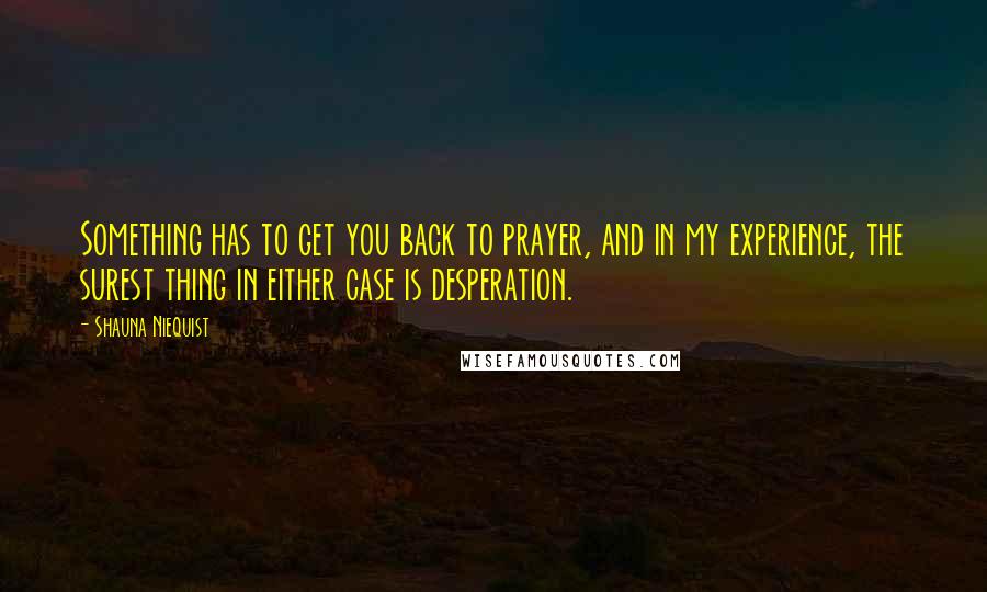 Shauna Niequist Quotes: Something has to get you back to prayer, and in my experience, the surest thing in either case is desperation.