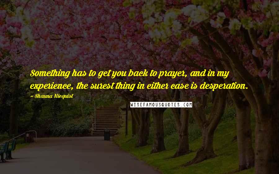 Shauna Niequist Quotes: Something has to get you back to prayer, and in my experience, the surest thing in either case is desperation.