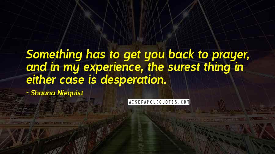 Shauna Niequist Quotes: Something has to get you back to prayer, and in my experience, the surest thing in either case is desperation.