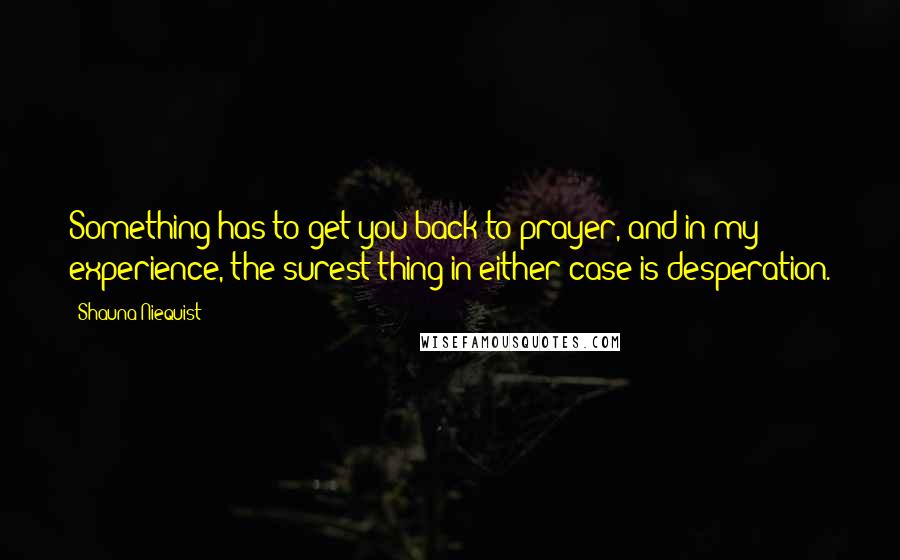 Shauna Niequist Quotes: Something has to get you back to prayer, and in my experience, the surest thing in either case is desperation.