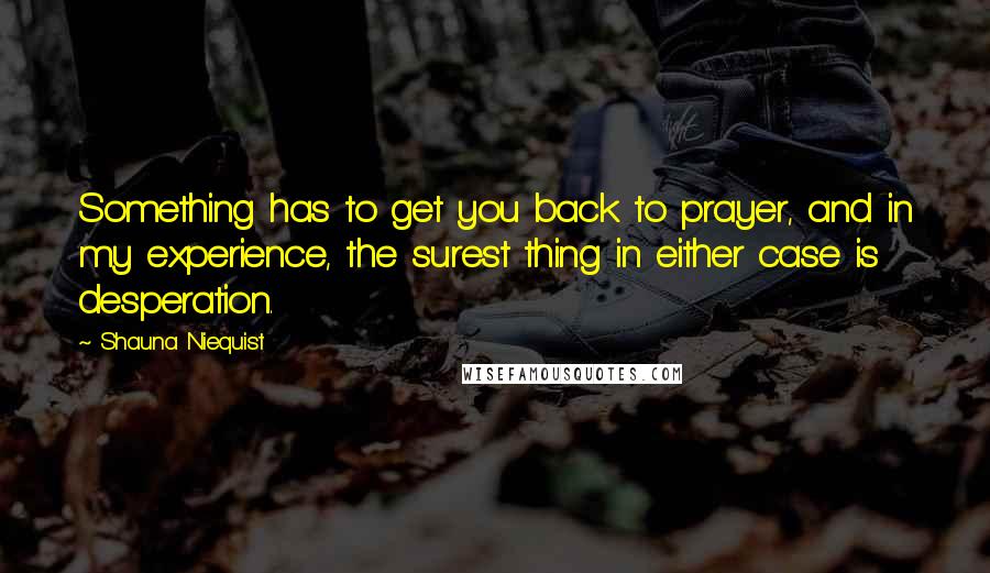 Shauna Niequist Quotes: Something has to get you back to prayer, and in my experience, the surest thing in either case is desperation.