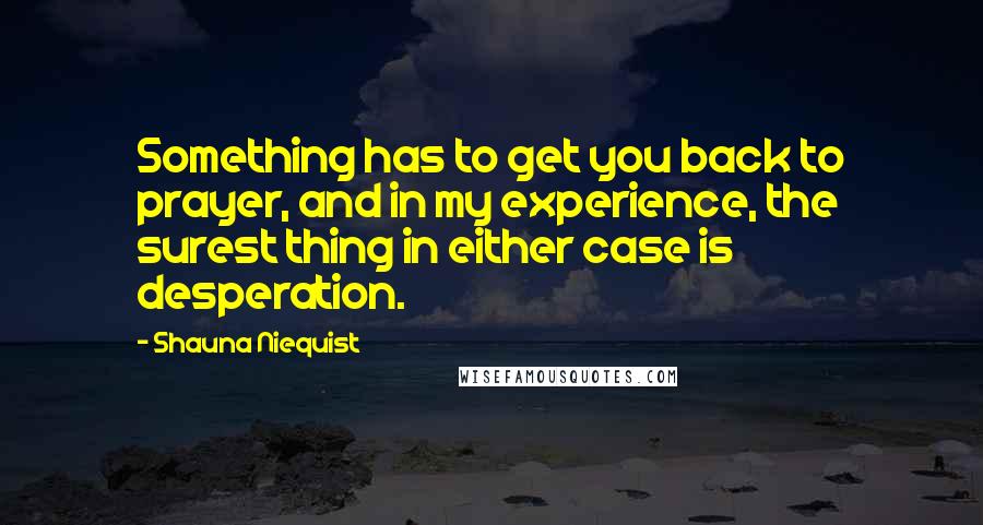 Shauna Niequist Quotes: Something has to get you back to prayer, and in my experience, the surest thing in either case is desperation.