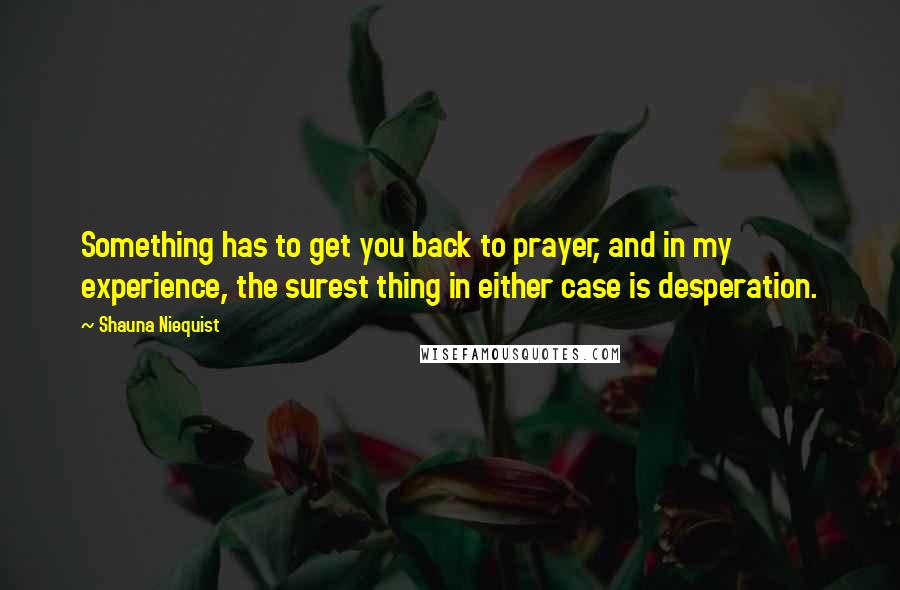Shauna Niequist Quotes: Something has to get you back to prayer, and in my experience, the surest thing in either case is desperation.