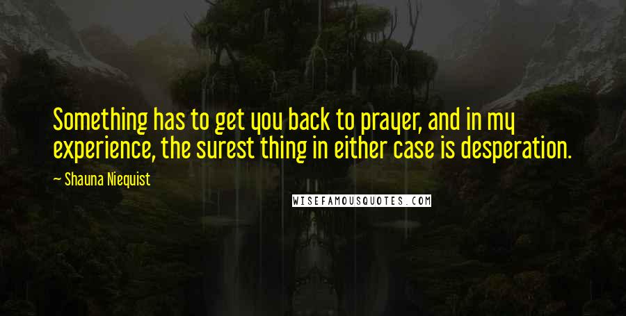 Shauna Niequist Quotes: Something has to get you back to prayer, and in my experience, the surest thing in either case is desperation.