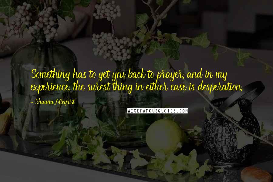Shauna Niequist Quotes: Something has to get you back to prayer, and in my experience, the surest thing in either case is desperation.