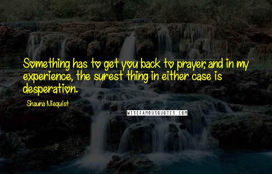 Shauna Niequist Quotes: Something has to get you back to prayer, and in my experience, the surest thing in either case is desperation.