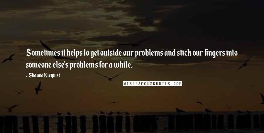 Shauna Niequist Quotes: Sometimes it helps to get outside our problems and stick our fingers into someone else's problems for a while.