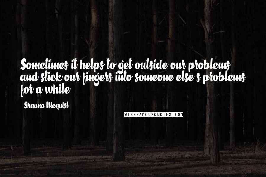 Shauna Niequist Quotes: Sometimes it helps to get outside our problems and stick our fingers into someone else's problems for a while.