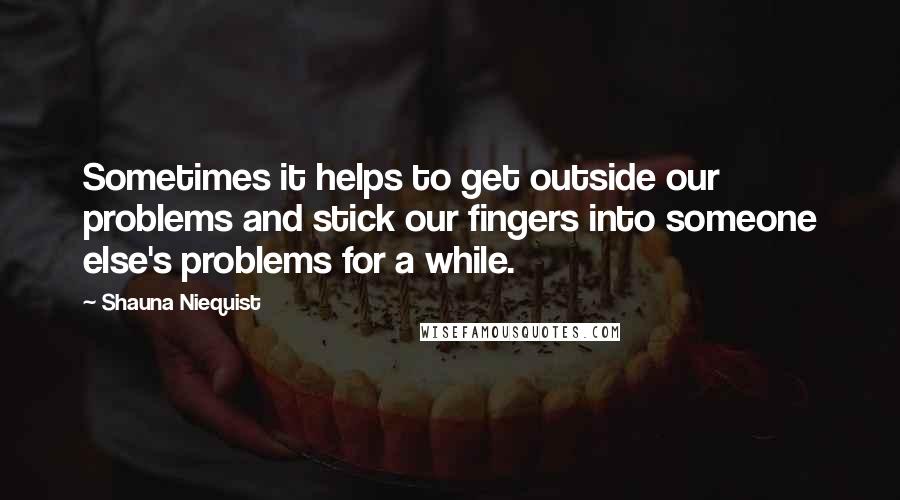 Shauna Niequist Quotes: Sometimes it helps to get outside our problems and stick our fingers into someone else's problems for a while.