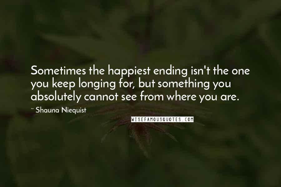 Shauna Niequist Quotes: Sometimes the happiest ending isn't the one you keep longing for, but something you absolutely cannot see from where you are.