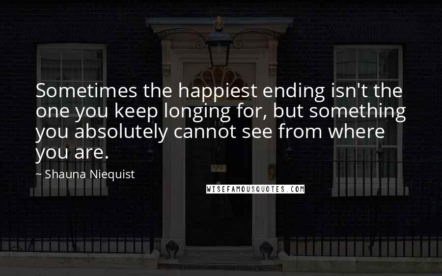 Shauna Niequist Quotes: Sometimes the happiest ending isn't the one you keep longing for, but something you absolutely cannot see from where you are.