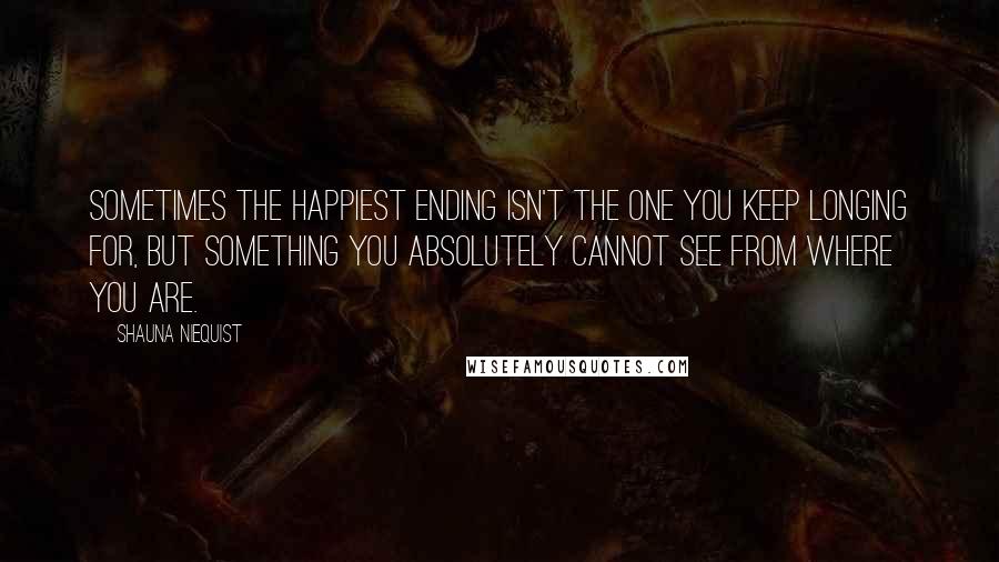 Shauna Niequist Quotes: Sometimes the happiest ending isn't the one you keep longing for, but something you absolutely cannot see from where you are.