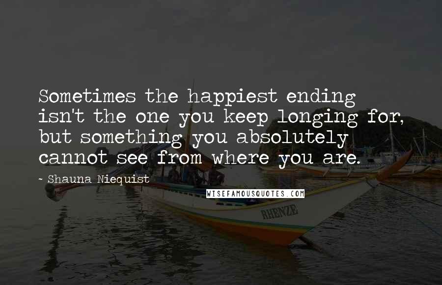 Shauna Niequist Quotes: Sometimes the happiest ending isn't the one you keep longing for, but something you absolutely cannot see from where you are.