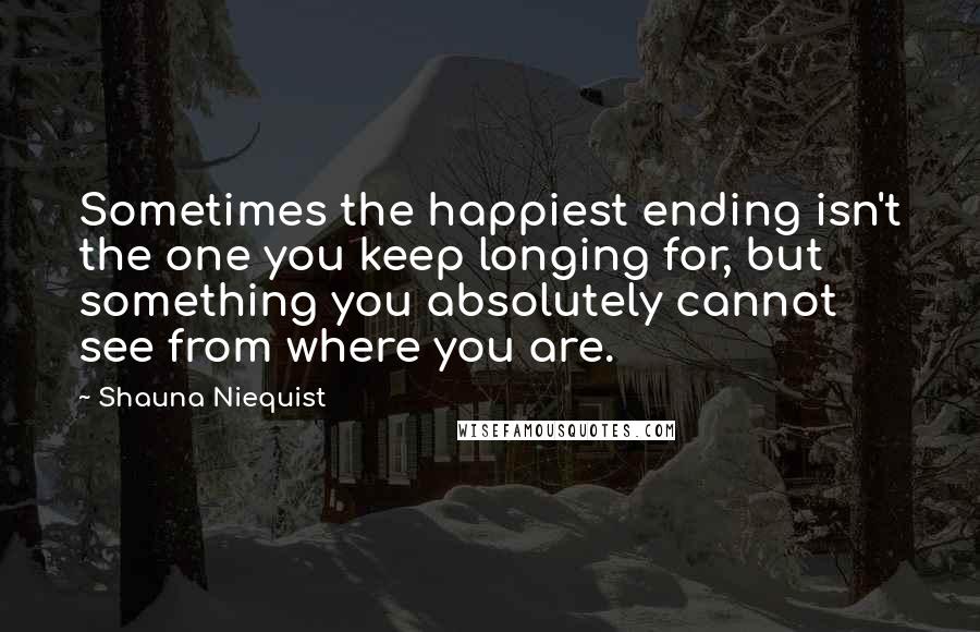 Shauna Niequist Quotes: Sometimes the happiest ending isn't the one you keep longing for, but something you absolutely cannot see from where you are.