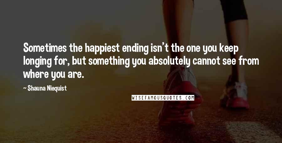 Shauna Niequist Quotes: Sometimes the happiest ending isn't the one you keep longing for, but something you absolutely cannot see from where you are.