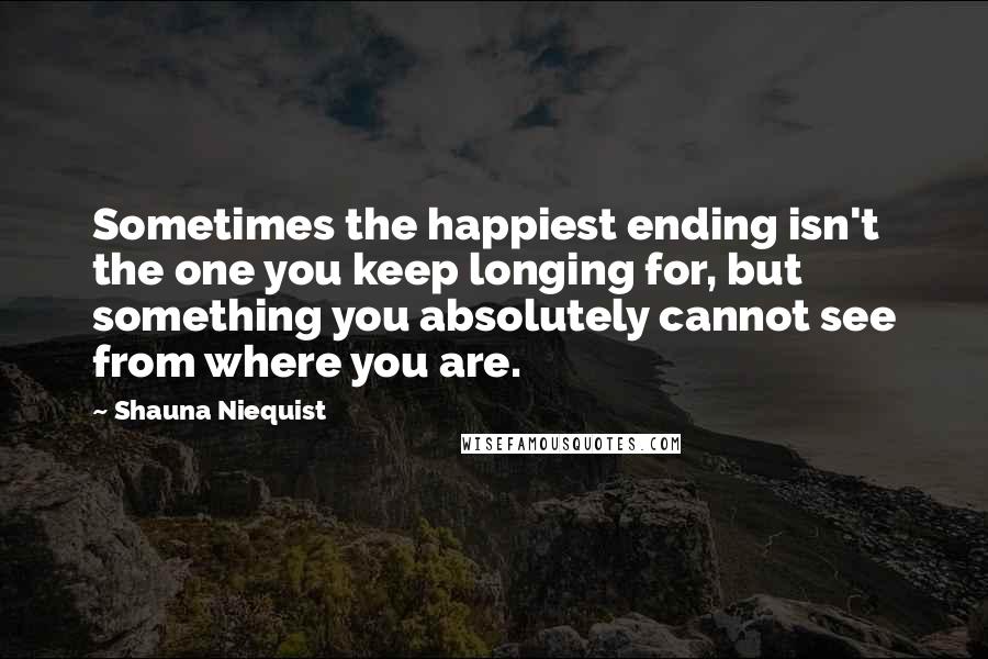 Shauna Niequist Quotes: Sometimes the happiest ending isn't the one you keep longing for, but something you absolutely cannot see from where you are.